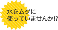 水をムダに使っていませんか!?